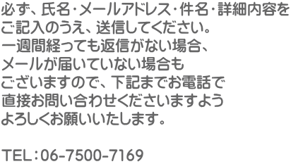 必ず、氏名・メールアドレス・件名・詳細内容を ご記入のうえ、送信してください。 一週間経っても返信がない場合、 メールが届いていない場合も ございますので、下記までお電話で 直接お問い合わせくださいますよう よろしくお願いいたします。  TEL：06-7500-7169