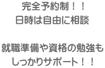 完全予約制！！ 日時は自由に相談  就職準備や資格の勉強も しっかりサポート！！