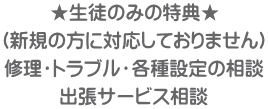 ★生徒のみの特典★ （新規の方に対応しておりません） 修理・トラブル・各種設定の相談 出張サービス相談